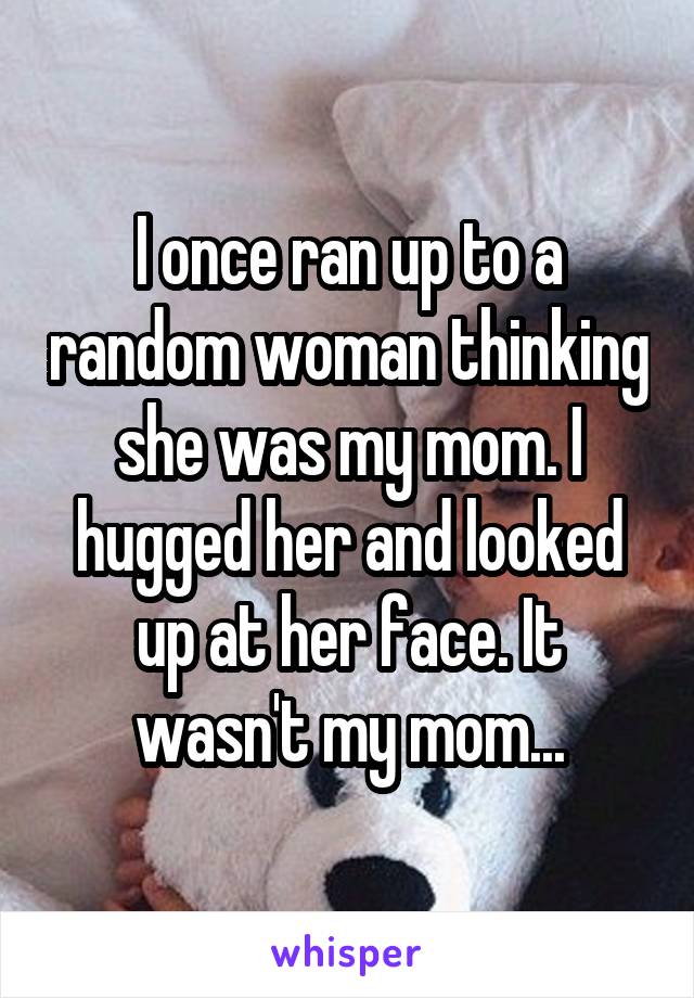 I once ran up to a random woman thinking she was my mom. I hugged her and looked up at her face. It wasn't my mom...