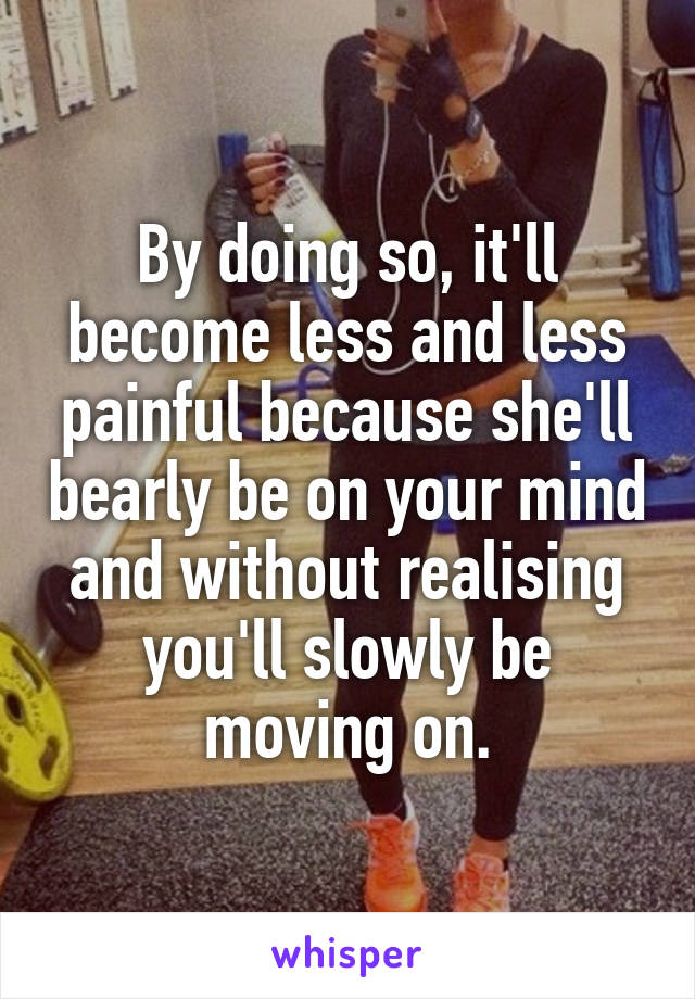 By doing so, it'll become less and less painful because she'll bearly be on your mind and without realising you'll slowly be moving on.