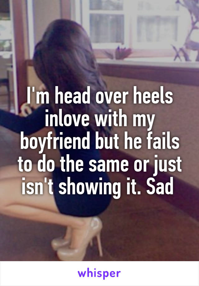 I'm head over heels inlove with my boyfriend but he fails to do the same or just isn't showing it. Sad 