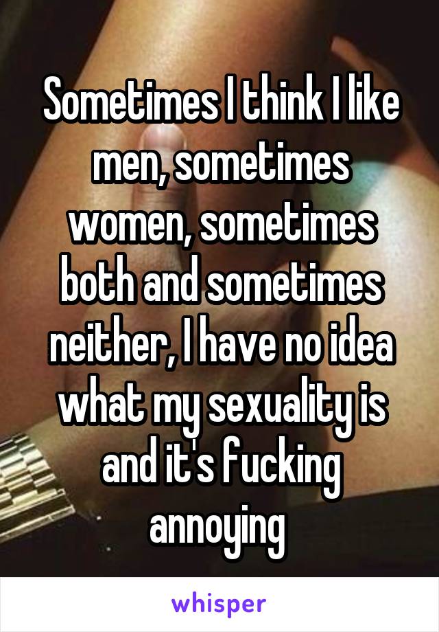 Sometimes I think I like men, sometimes women, sometimes both and sometimes neither, I have no idea what my sexuality is and it's fucking annoying 