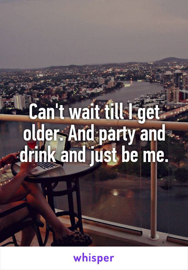 Can't wait till I get older. And party and drink and just be me.