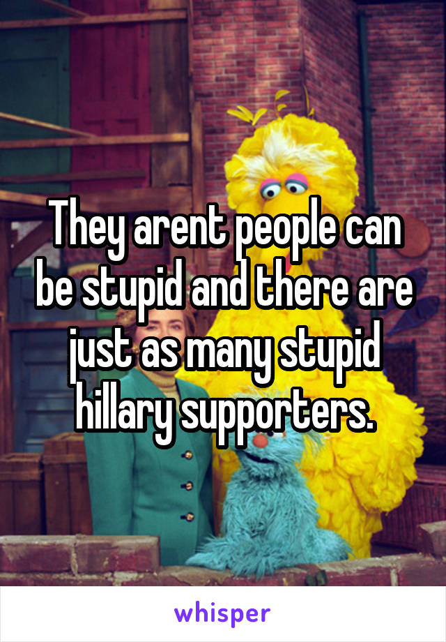 They arent people can be stupid and there are just as many stupid hillary supporters.