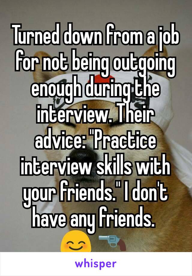 Turned down from a job for not being outgoing enough during the interview. Their advice: "Practice interview skills with your friends." I don't have any friends. 
😊 🔫 