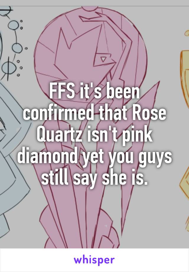 FFS it's been confirmed that Rose Quartz isn't pink diamond yet you guys still say she is.