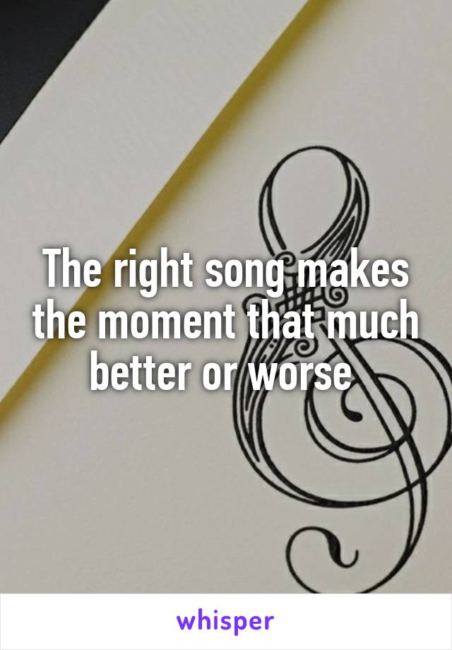 The right song makes the moment that much better or worse 