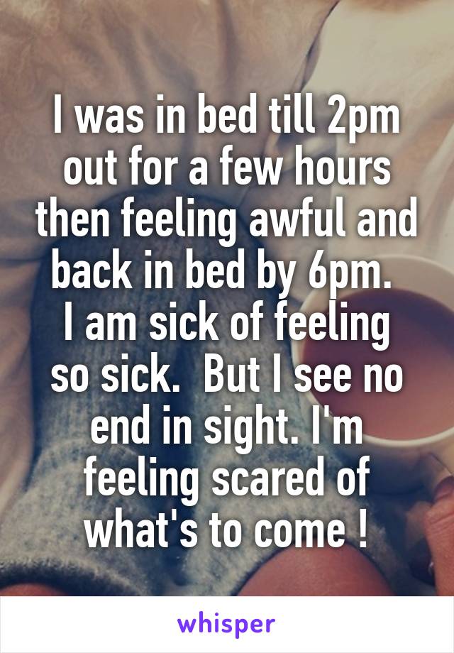 I was in bed till 2pm out for a few hours then feeling awful and back in bed by 6pm. 
I am sick of feeling so sick.  But I see no end in sight. I'm feeling scared of what's to come !