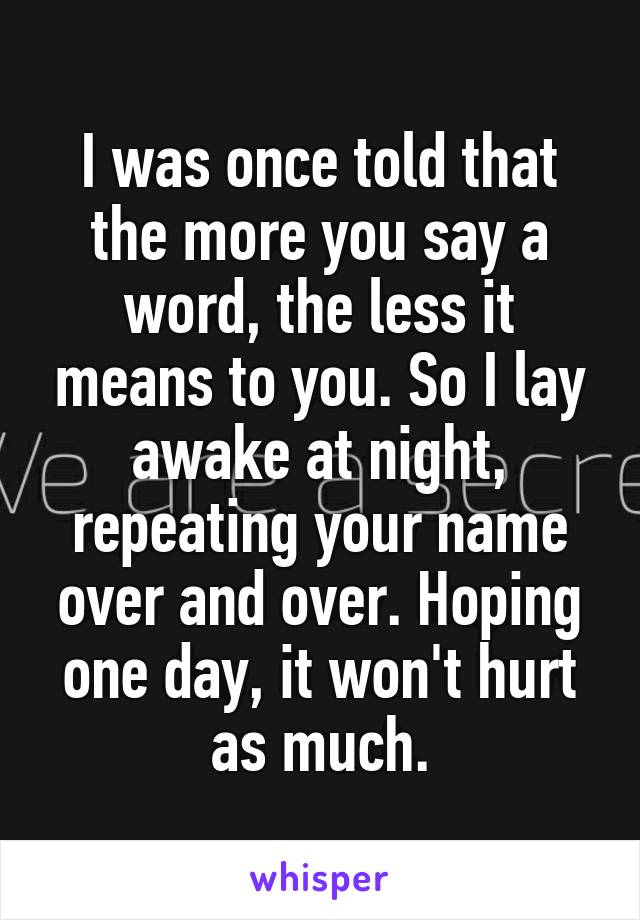 I was once told that the more you say a word, the less it means to you. So I lay awake at night, repeating your name over and over. Hoping one day, it won't hurt as much.