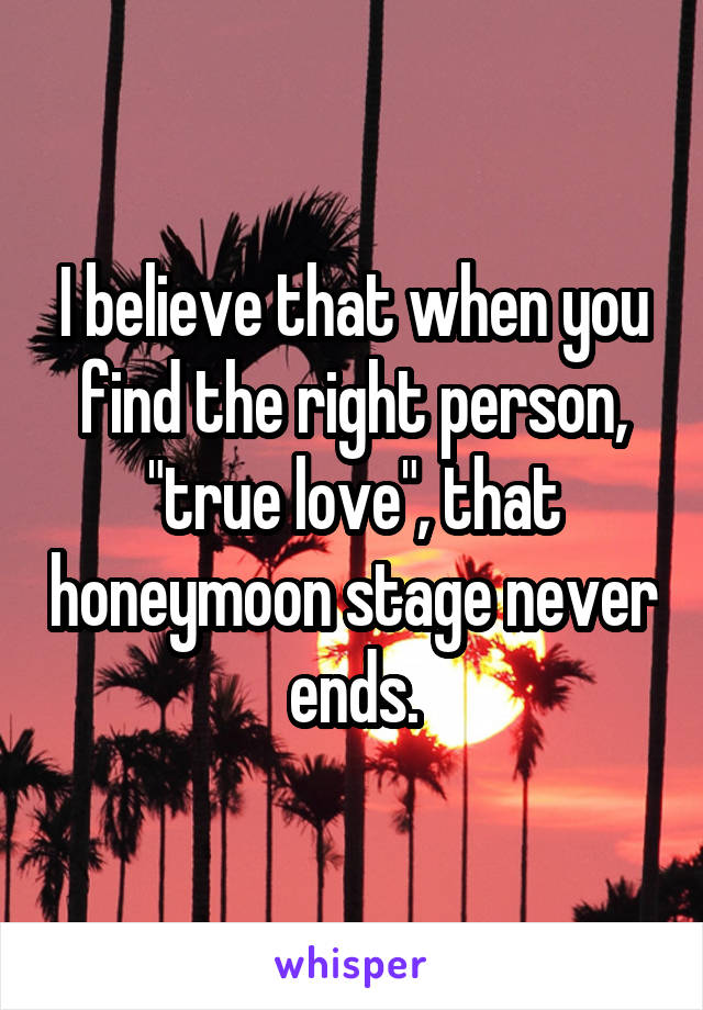 I believe that when you find the right person, "true love", that honeymoon stage never ends.