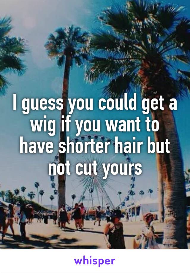 I guess you could get a wig if you want to have shorter hair but not cut yours