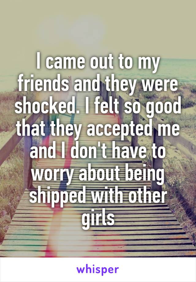 I came out to my friends and they were shocked. I felt so good that they accepted me and I don't have to worry about being shipped with other girls