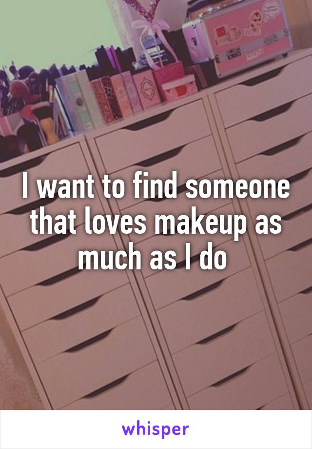 I want to find someone that loves makeup as much as I do 