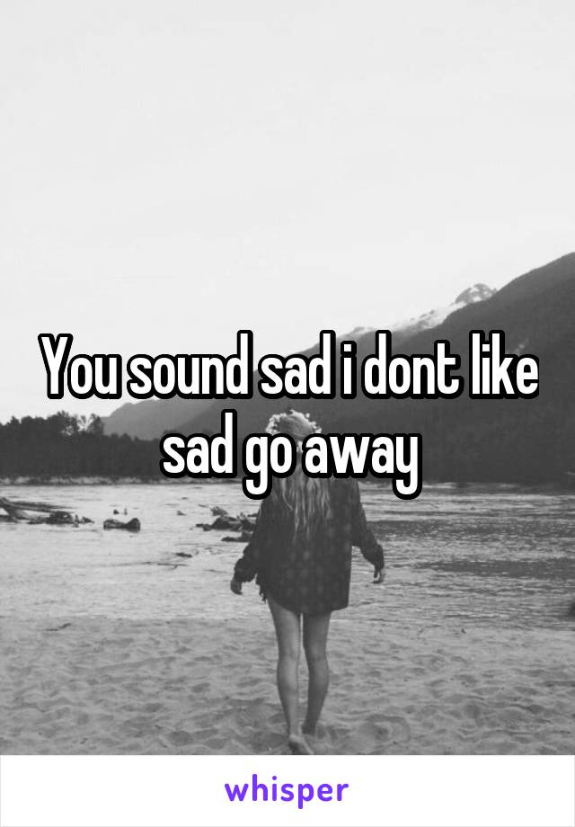 You sound sad i dont like sad go away