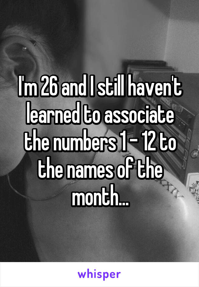 I'm 26 and I still haven't learned to associate the numbers 1 - 12 to the names of the month...