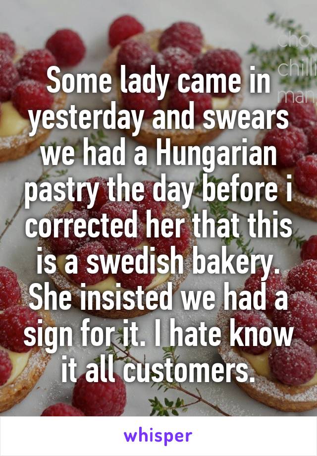 Some lady came in yesterday and swears we had a Hungarian pastry the day before i corrected her that this is a swedish bakery. She insisted we had a sign for it. I hate know it all customers.