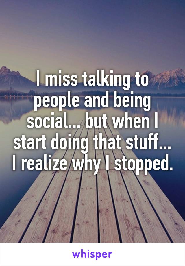 I miss talking to people and being social... but when I start doing that stuff... I realize why I stopped. 