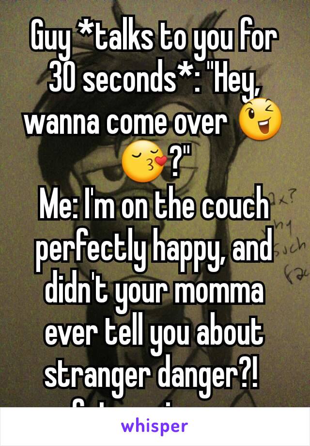 Guy *talks to you for 30 seconds*: "Hey, wanna come over 😉😚?"
Me: I'm on the couch perfectly happy, and didn't your momma ever tell you about stranger danger?! 
Get a grip son.