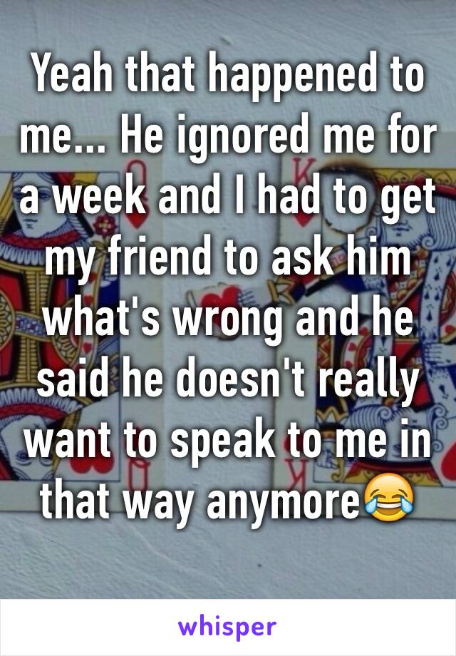 Yeah that happened to me... He ignored me for a week and I had to get my friend to ask him what's wrong and he said he doesn't really want to speak to me in that way anymore😂