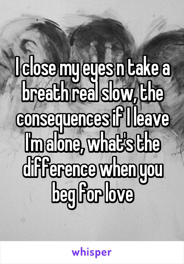 I close my eyes n take a breath real slow, the consequences if I leave I'm alone, what's the difference when you beg for love