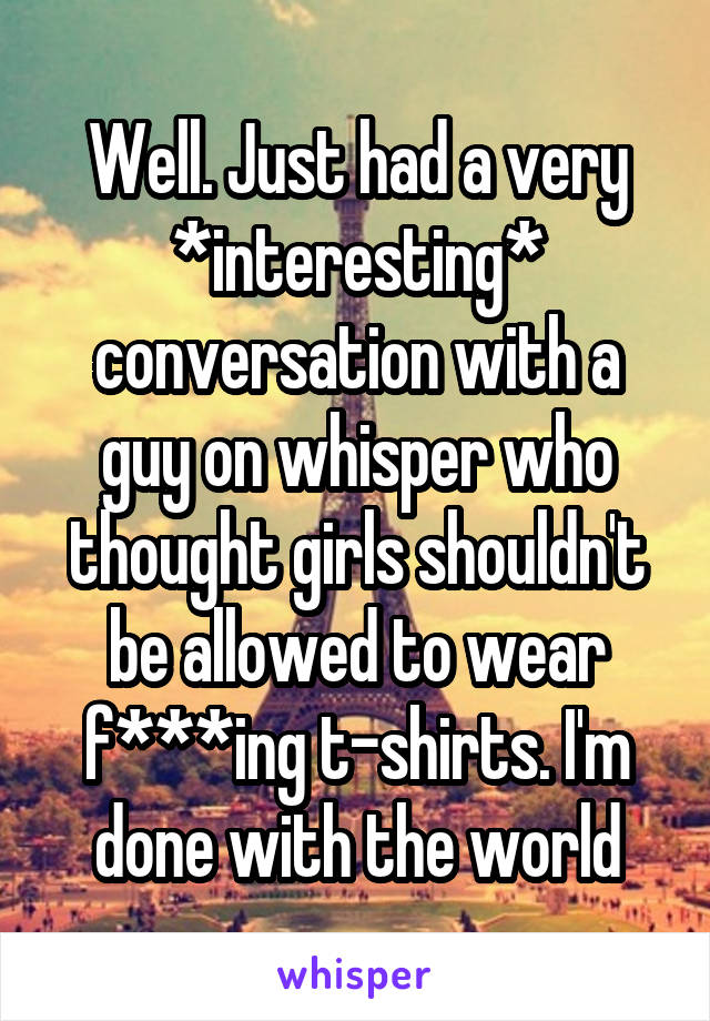 Well. Just had a very *interesting* conversation with a guy on whisper who thought girls shouldn't be allowed to wear f***ing t-shirts. I'm done with the world