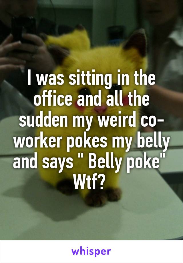 I was sitting in the office and all the sudden my weird co- worker pokes my belly and says " Belly poke" 
Wtf? 