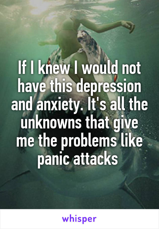 If I knew I would not have this depression and anxiety. It's all the unknowns that give me the problems like panic attacks 