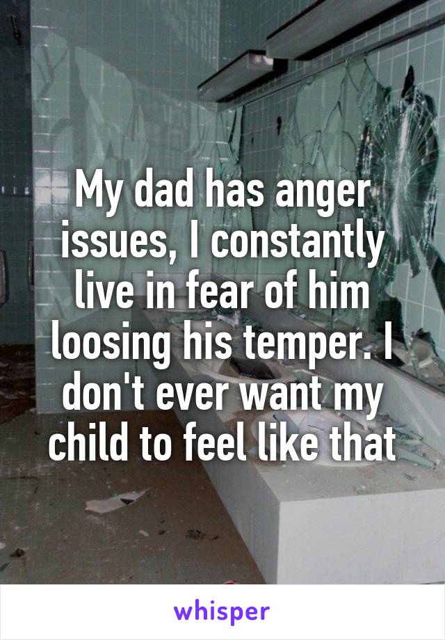 My dad has anger issues, I constantly live in fear of him loosing his temper. I don't ever want my child to feel like that