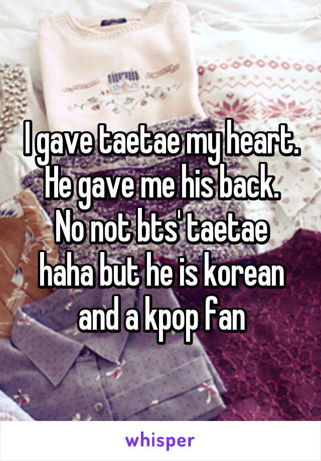 I gave taetae my heart. He gave me his back.
No not bts' taetae haha but he is korean and a kpop fan