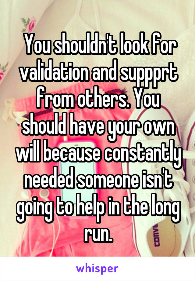  You shouldn't look for validation and suppprt from others. You should have your own will because constantly needed someone isn't going to help in the long run.