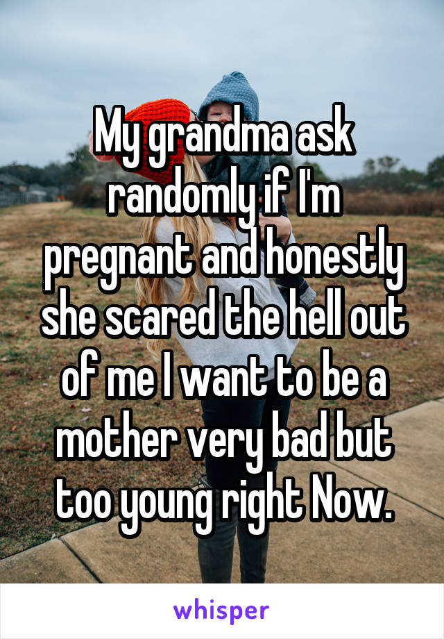 My grandma ask randomly if I'm pregnant and honestly she scared the hell out of me I want to be a mother very bad but too young right Now.