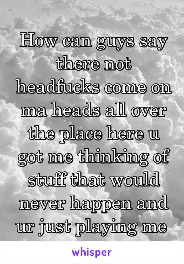 How can guys say there not headfucks come on ma heads all over the place here u got me thinking of stuff that would never happen and ur just playing me 