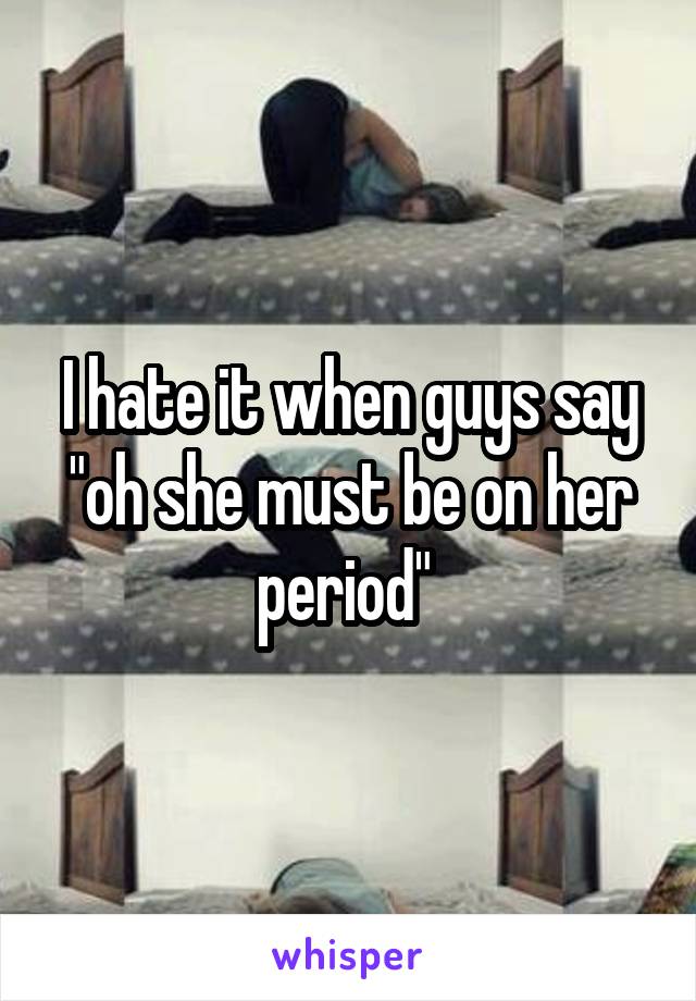 I hate it when guys say "oh she must be on her period" 