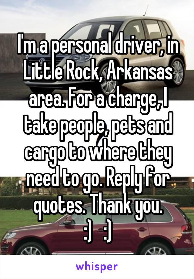 I'm a personal driver, in Little Rock, Arkansas area. For a charge, I take people, pets and cargo to where they need to go. Reply for quotes. Thank you.
:)   :)