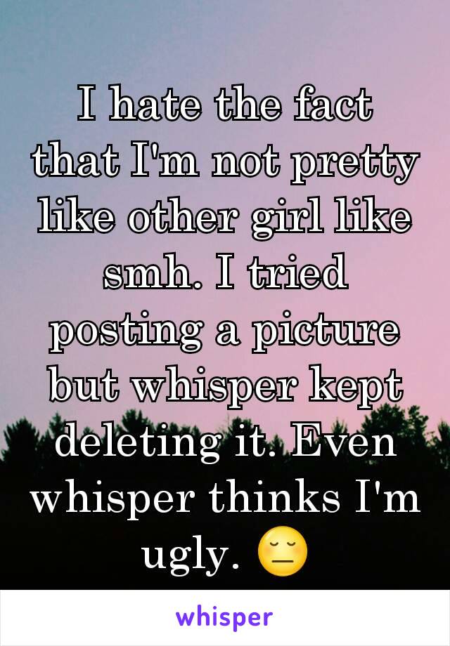 I hate the fact that I'm not pretty like other girl like smh. I tried posting a picture but whisper kept deleting it. Even whisper thinks I'm ugly. 😔