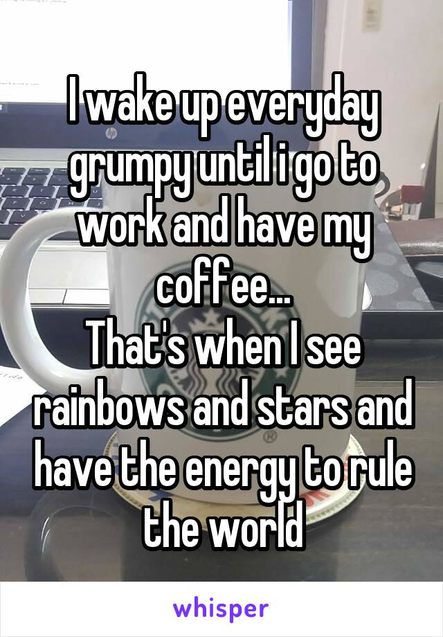 I wake up everyday grumpy until i go to work and have my coffee...
That's when I see rainbows and stars and have the energy to rule the world