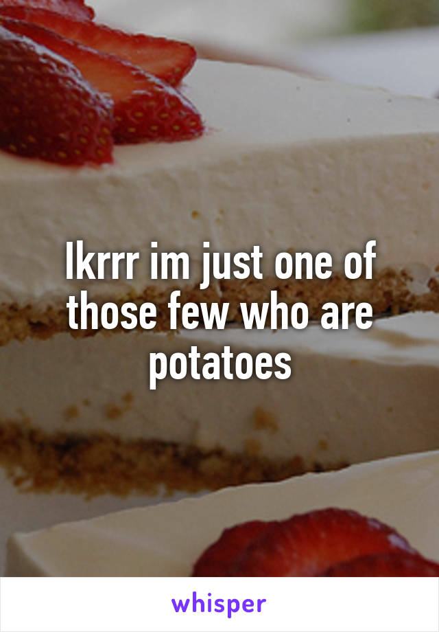 Ikrrr im just one of those few who are potatoes