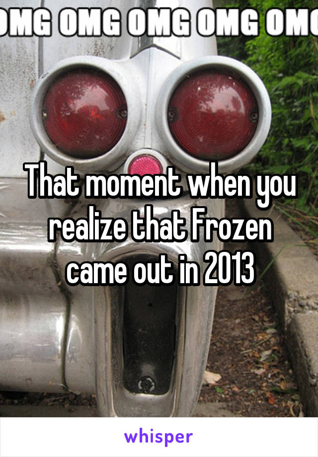 That moment when you realize that Frozen came out in 2013