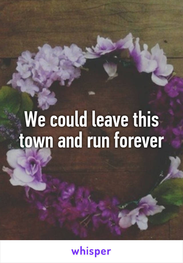 We could leave this town and run forever