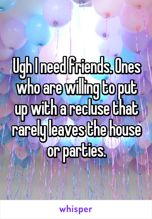 Ugh I need friends. Ones who are willing to put up with a recluse that rarely leaves the house or parties.