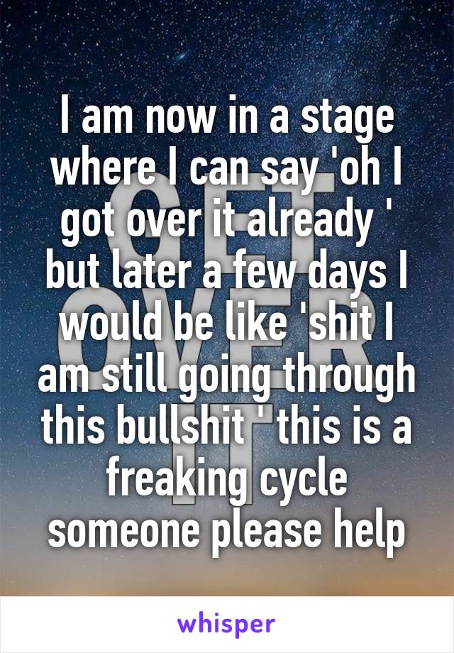 I am now in a stage where I can say 'oh I got over it already ' but later a few days I would be like 'shit I am still going through this bullshit ' this is a freaking cycle someone please help