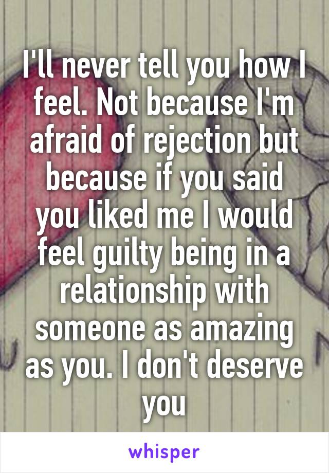 I'll never tell you how I feel. Not because I'm afraid of rejection but because if you said you liked me I would feel guilty being in a relationship with someone as amazing as you. I don't deserve you