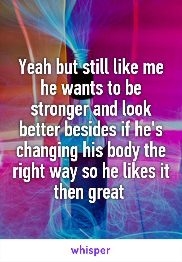 Yeah but still like me he wants to be stronger and look better besides if he's changing his body the right way so he likes it then great 