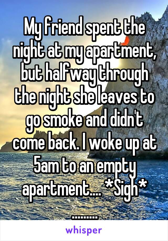 My friend spent the night at my apartment, but halfway through the night she leaves to go smoke and didn't come back. I woke up at 5am to an empty apartment.... *Sigh*
.........