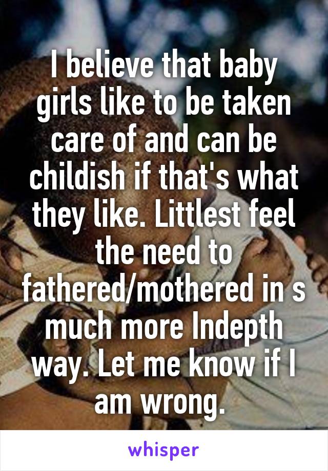 I believe that baby girls like to be taken care of and can be childish if that's what they like. Littlest feel the need to fathered/mothered in s much more Indepth way. Let me know if I am wrong. 