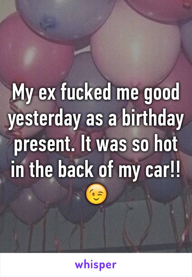 My ex fucked me good yesterday as a birthday present. It was so hot in the back of my car!! 😉