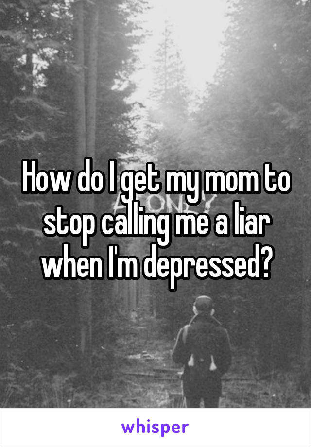 How do I get my mom to stop calling me a liar when I'm depressed?