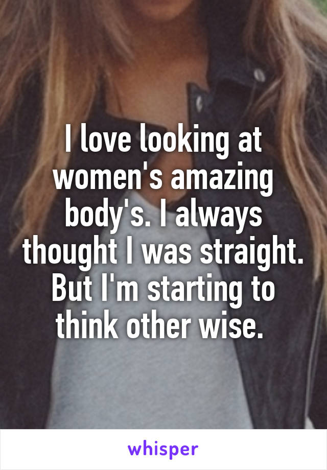 I love looking at women's amazing body's. I always thought I was straight. But I'm starting to think other wise. 