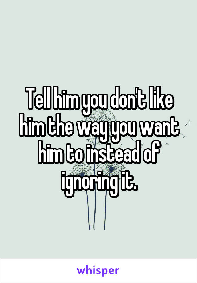 Tell him you don't like him the way you want him to instead of ignoring it.