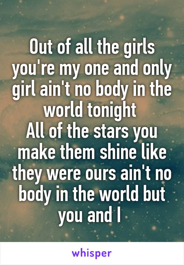 Out of all the girls you're my one and only girl ain't no body in the world tonight 
All of the stars you make them shine like they were ours ain't no body in the world but you and I 