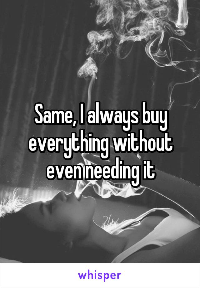 Same, I always buy everything without even needing it