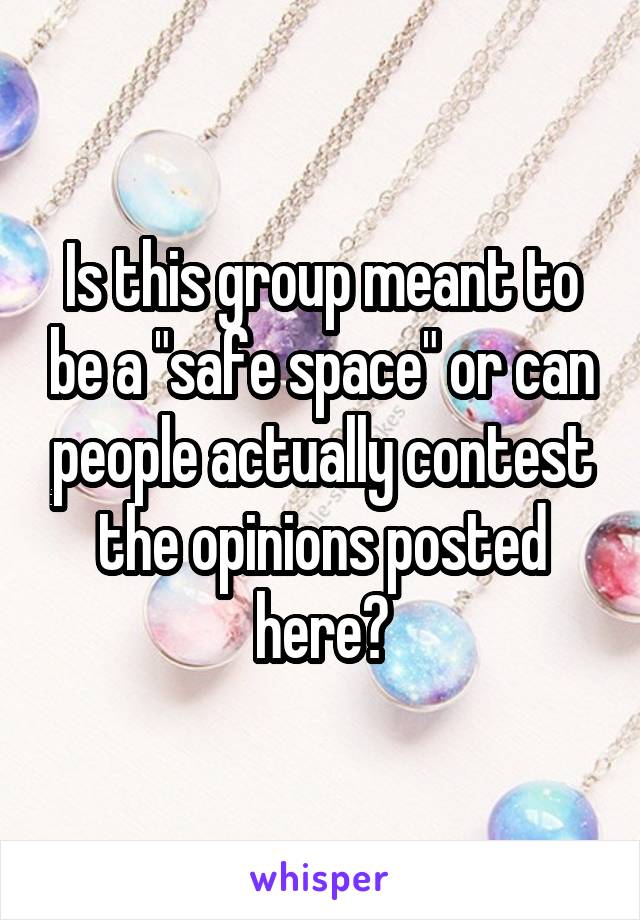 Is this group meant to be a "safe space" or can people actually contest the opinions posted here?